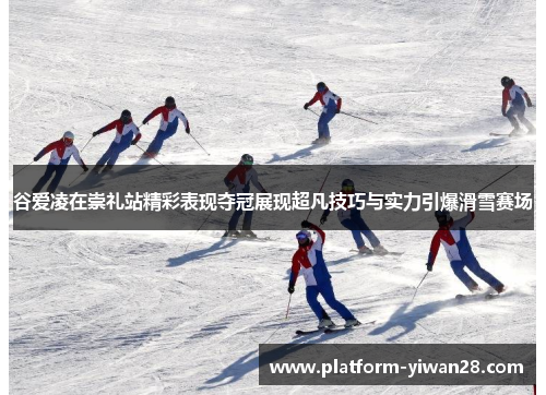 谷爱凌在崇礼站精彩表现夺冠展现超凡技巧与实力引爆滑雪赛场