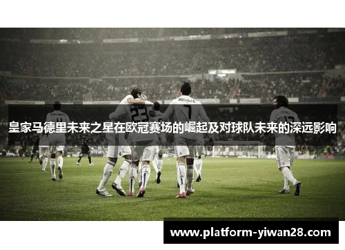 皇家马德里未来之星在欧冠赛场的崛起及对球队未来的深远影响