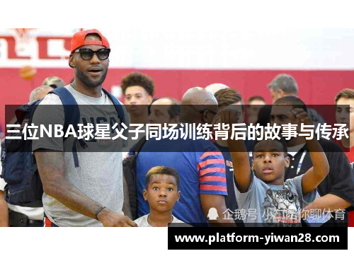 三位NBA球星父子同场训练背后的故事与传承