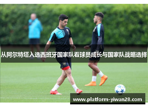从阿尔特塔入选西班牙国家队看球员成长与国家队战略选择 从阿尔特塔入选西班牙国家队看球员成长与国家队战略选择