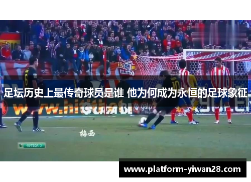 足坛历史上最传奇球员是谁 他为何成为永恒的足球象征 足坛历史上最传奇球员是谁 他为何成为永恒的足球象征
