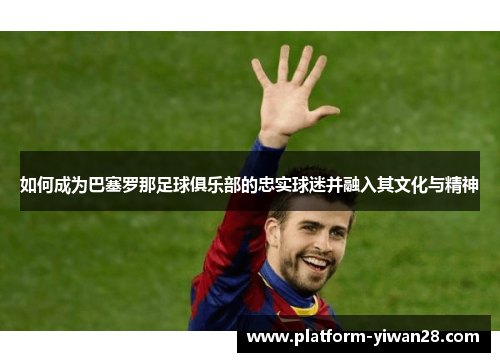 如何成为巴塞罗那足球俱乐部的忠实球迷并融入其文化与精神