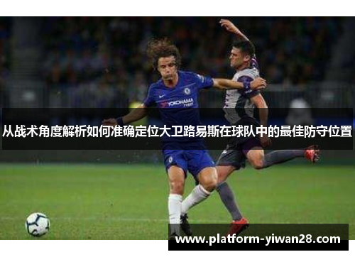 从战术角度解析如何准确定位大卫路易斯在球队中的最佳防守位置 从战术角度解析如何准确定位大卫路易斯在球队中的最佳防守位置