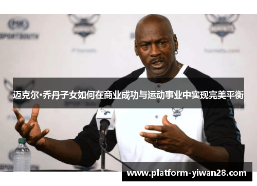 迈克尔·乔丹子女如何在商业成功与运动事业中实现完美平衡